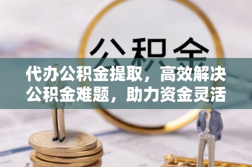 南长代办公积金提取，高效解决公积金难题，助力资金灵活使用
