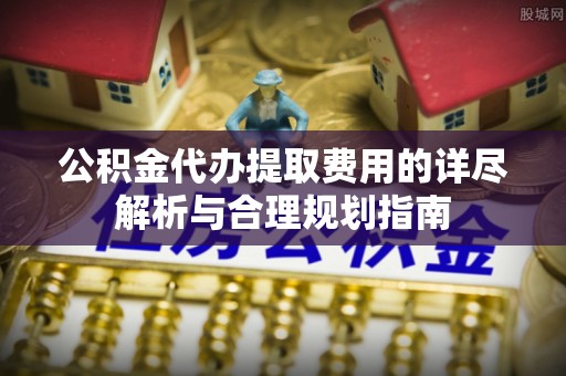 南长公积金代办提取费用的详尽解析与合理规划指南