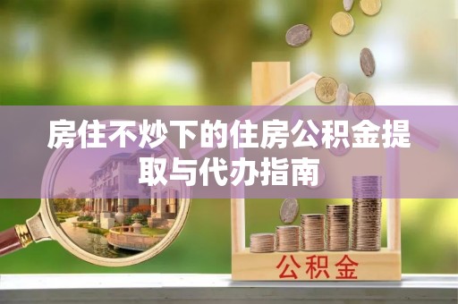 南长房住不炒下的住房公积金提取与代办指南