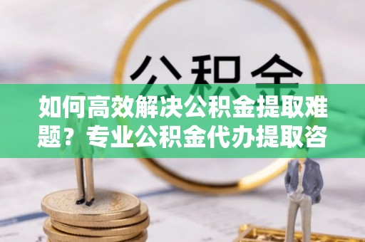南长如何高效解决公积金提取难题？专业公积金代办提取咨询服务来助力