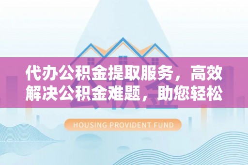 南长代办公积金提取服务，高效解决公积金难题，助您轻松理财