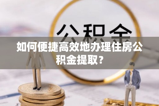 南长如何便捷高效地办理住房公积金提取？