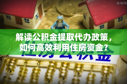 南长解读公积金提取代办政策，如何高效利用住房资金？