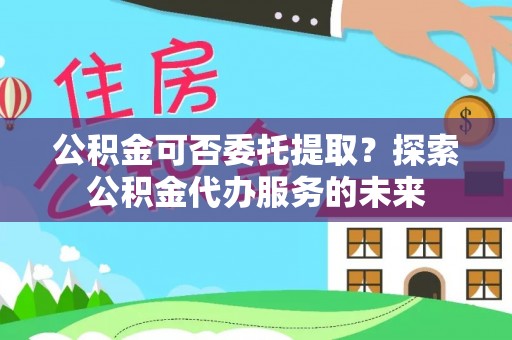 南长公积金可否委托提取？探索公积金代办服务的未来