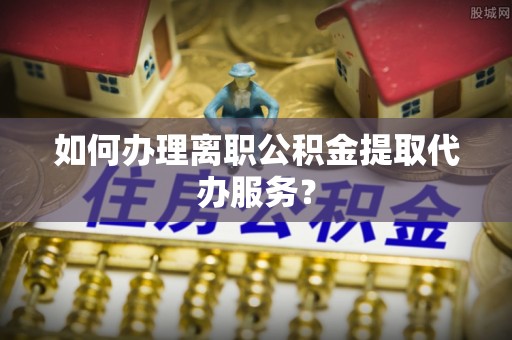 南长如何办理离职公积金提取代办服务？