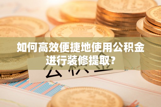 南长如何高效便捷地使用公积金进行装修提取？