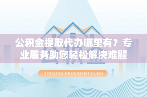 南长公积金提取代办哪里有？专业服务助您轻松解决难题