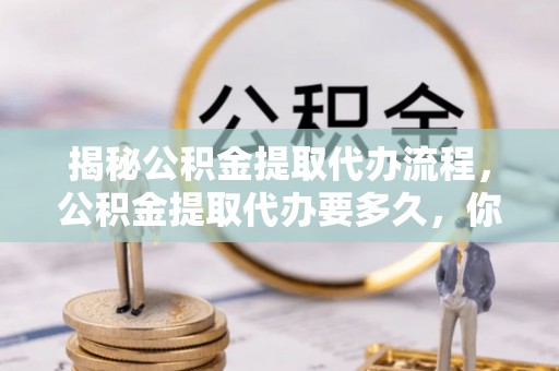 南长揭秘公积金提取代办流程，公积金提取代办要多久，你真的了解吗？