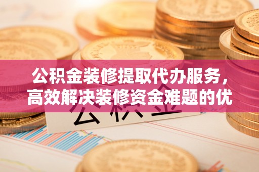 南长公积金装修提取代办服务，高效解决装修资金难题的优选方案