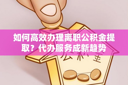 南长如何高效办理离职公积金提取？代办服务成新趋势