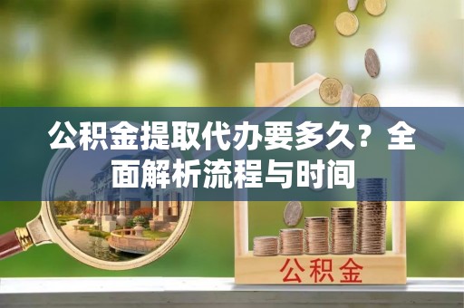 南长公积金提取代办要多久？全面解析流程与时间